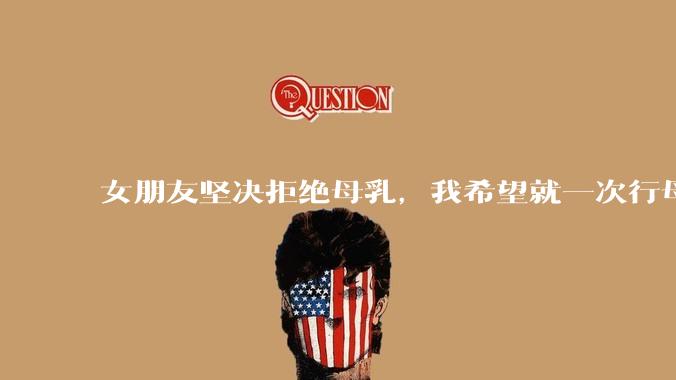 女朋友坚决拒绝母乳，我希望就一次行母乳喂养被指责我不顾她的痛苦，我真的很过分吗？